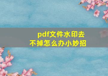 pdf文件水印去不掉怎么办小妙招