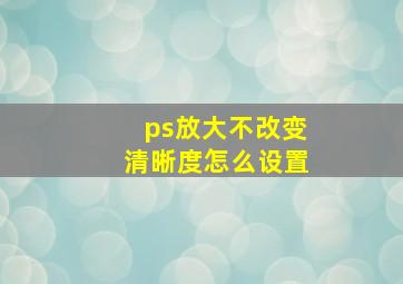 ps放大不改变清晰度怎么设置