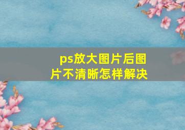 ps放大图片后图片不清晰怎样解决