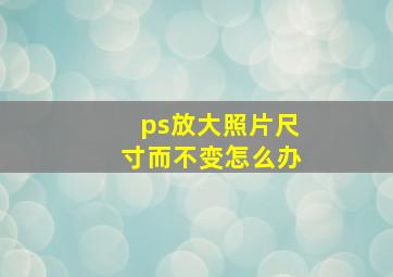 ps放大照片尺寸而不变怎么办