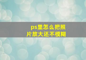 ps里怎么把照片放大还不模糊