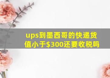 ups到墨西哥的快递货值小于$300还要收税吗