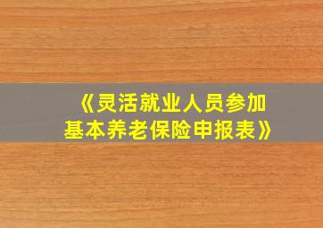 《灵活就业人员参加基本养老保险申报表》