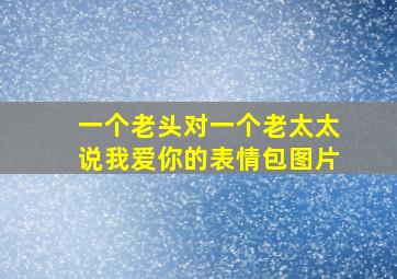 一个老头对一个老太太说我爱你的表情包图片