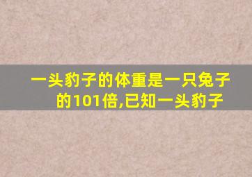 一头豹子的体重是一只兔子的101倍,已知一头豹子