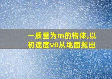 一质量为m的物体,以初速度v0从地面抛出