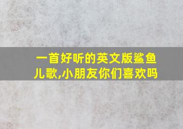 一首好听的英文版鲨鱼儿歌,小朋友你们喜欢吗