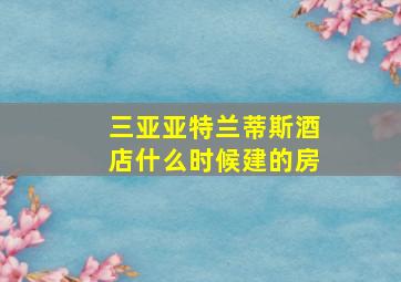 三亚亚特兰蒂斯酒店什么时候建的房