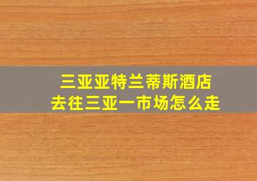 三亚亚特兰蒂斯酒店去往三亚一市场怎么走