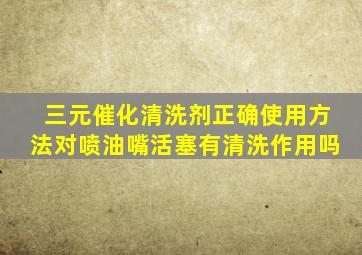 三元催化清洗剂正确使用方法对喷油嘴活塞有清洗作用吗