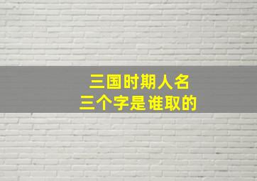 三国时期人名三个字是谁取的