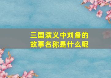 三国演义中刘备的故事名称是什么呢