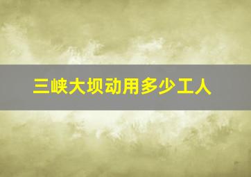 三峡大坝动用多少工人