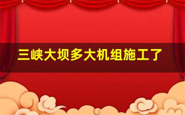 三峡大坝多大机组施工了