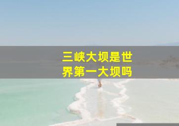 三峡大坝是世界第一大坝吗