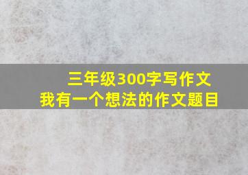 三年级300字写作文我有一个想法的作文题目