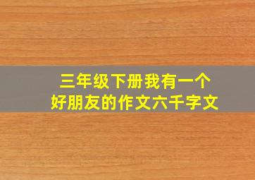 三年级下册我有一个好朋友的作文六千字文