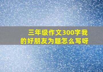 三年级作文300字我的好朋友为题怎么写呀