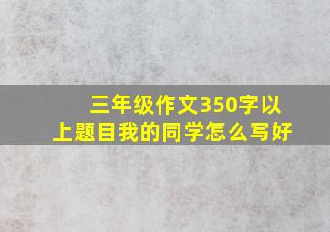 三年级作文350字以上题目我的同学怎么写好