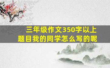 三年级作文350字以上题目我的同学怎么写的呢