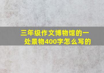 三年级作文博物馆的一处景物400字怎么写的