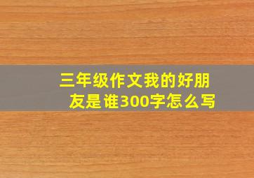 三年级作文我的好朋友是谁300字怎么写