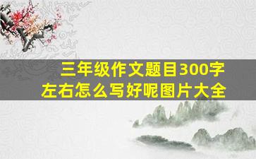 三年级作文题目300字左右怎么写好呢图片大全