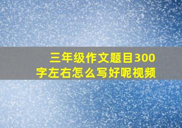 三年级作文题目300字左右怎么写好呢视频