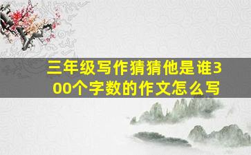 三年级写作猜猜他是谁300个字数的作文怎么写