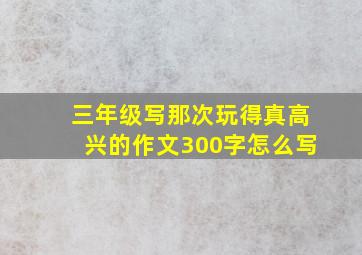 三年级写那次玩得真高兴的作文300字怎么写