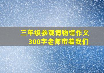 三年级参观博物馆作文300字老师带着我们