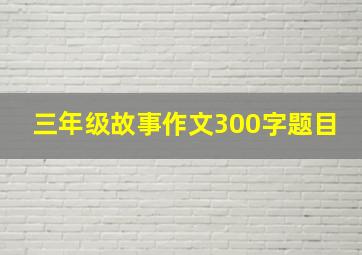 三年级故事作文300字题目