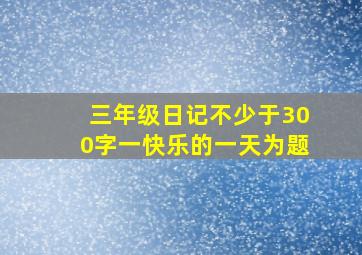 三年级日记不少于300字一快乐的一天为题