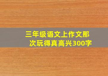 三年级语文上作文那次玩得真高兴300字