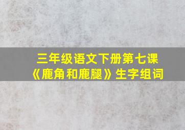 三年级语文下册第七课《鹿角和鹿腿》生字组词