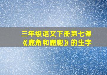 三年级语文下册第七课《鹿角和鹿腿》的生字