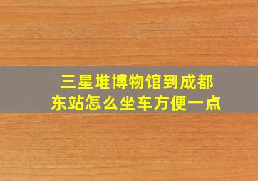 三星堆博物馆到成都东站怎么坐车方便一点