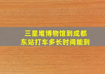 三星堆博物馆到成都东站打车多长时间能到