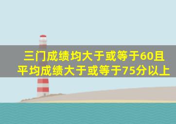 三门成绩均大于或等于60且平均成绩大于或等于75分以上