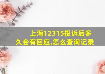 上海12315投诉后多久会有回应,怎么查询记录