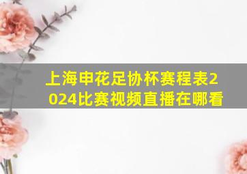 上海申花足协杯赛程表2024比赛视频直播在哪看