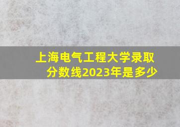 上海电气工程大学录取分数线2023年是多少