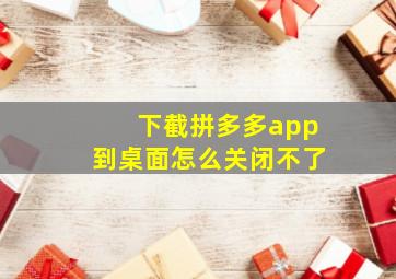 下截拼多多app到桌面怎么关闭不了