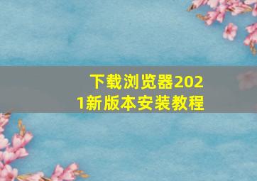 下载浏览器2021新版本安装教程