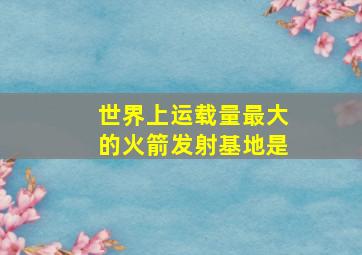 世界上运载量最大的火箭发射基地是