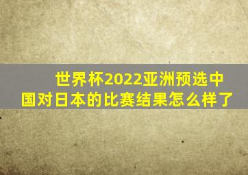 世界杯2022亚洲预选中国对日本的比赛结果怎么样了