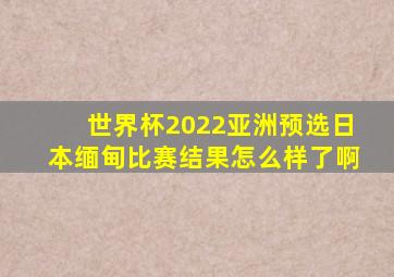 世界杯2022亚洲预选日本缅甸比赛结果怎么样了啊