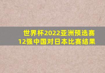 世界杯2022亚洲预选赛12强中国对日本比赛结果