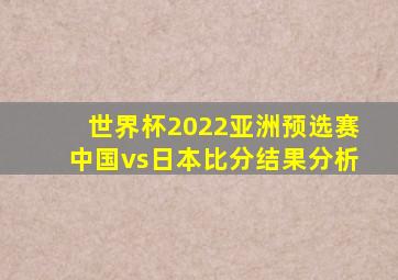 世界杯2022亚洲预选赛中国vs日本比分结果分析