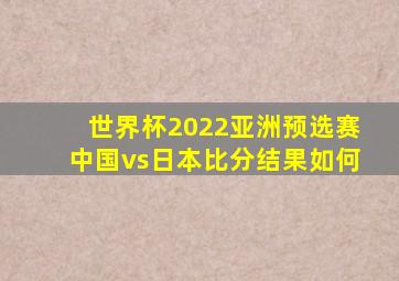 世界杯2022亚洲预选赛中国vs日本比分结果如何